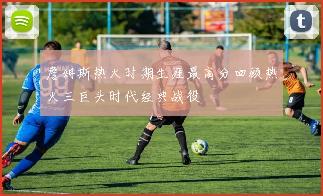 詹姆斯热火时期生涯最高分回顾热火三巨头时代经典战役