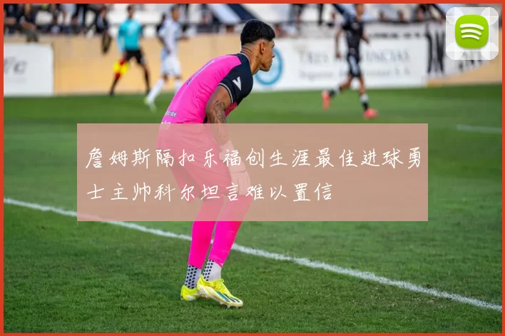 詹姆斯隔扣乐福创生涯最佳进球勇士主帅科尔坦言难以置信