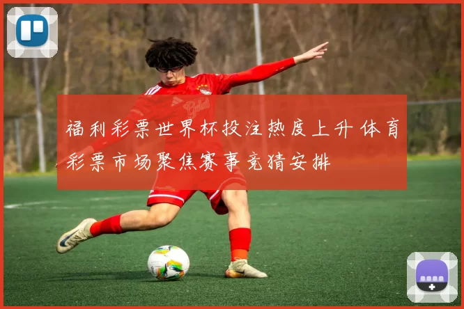 福利彩票世界杯投注热度上升 体育彩票市场聚焦赛事竞猜安排