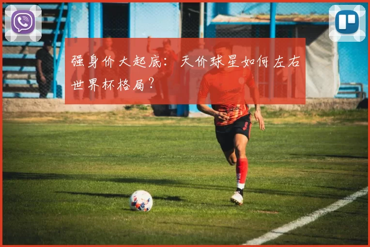 强身价大起底：天价球星如何左右世界杯格局？