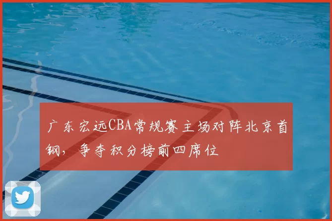 广东宏远CBA常规赛主场对阵北京首钢，争夺积分榜前四席位