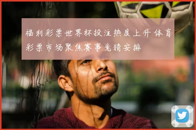 福利彩票世界杯投注热度上升 体育彩票市场聚焦赛事竞猜安排