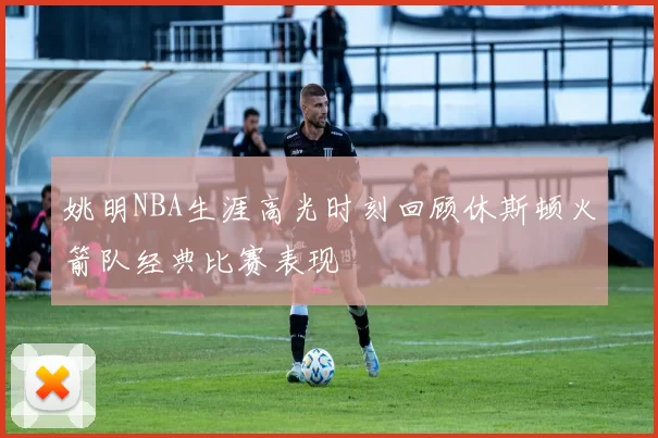 姚明NBA生涯高光时刻回顾休斯顿火箭队经典比赛表现