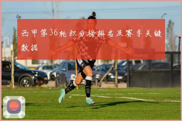 西甲第36轮积分榜排名及赛季关键数据