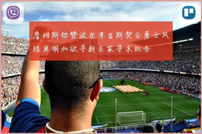 詹姆斯称赞波尔津吉斯契合勇士风格库明加欲寻新东家寻求机会