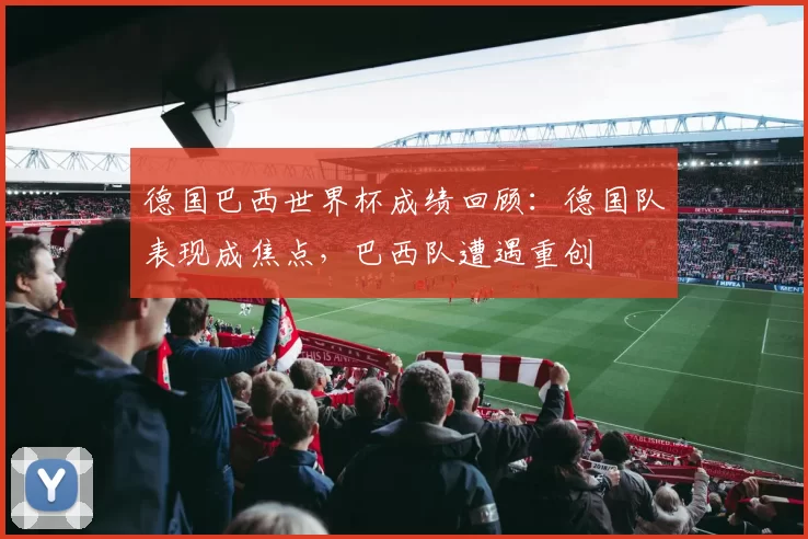 德国巴西世界杯成绩回顾：德国队表现成焦点，巴西队遭遇重创