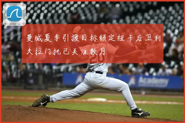 曼城夏季引援目标锁定纽卡后卫利夫拉门托已关注数月
