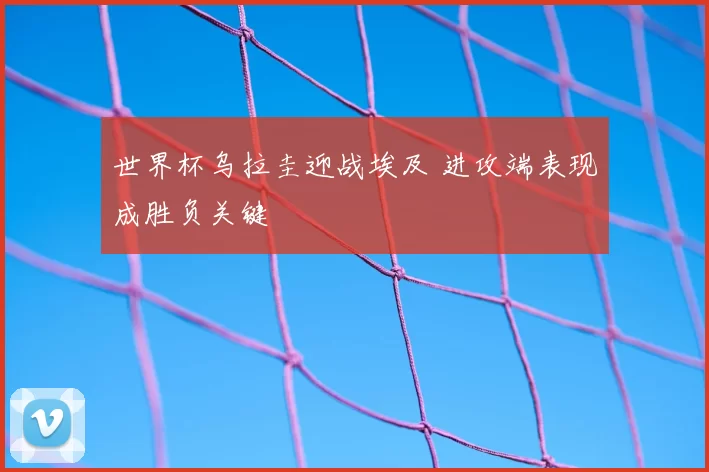 世界杯乌拉圭迎战埃及 进攻端表现成胜负关键