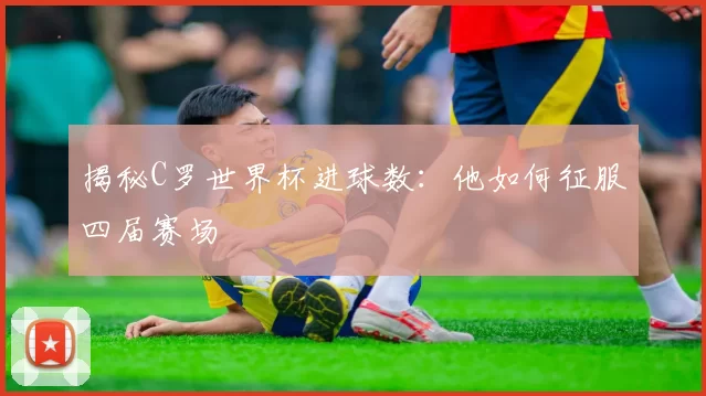 揭秘C罗世界杯进球数：他如何征服四届赛场