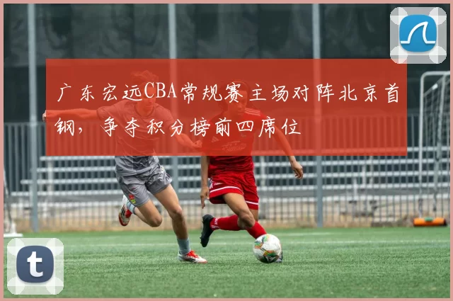 广东宏远CBA常规赛主场对阵北京首钢，争夺积分榜前四席位
