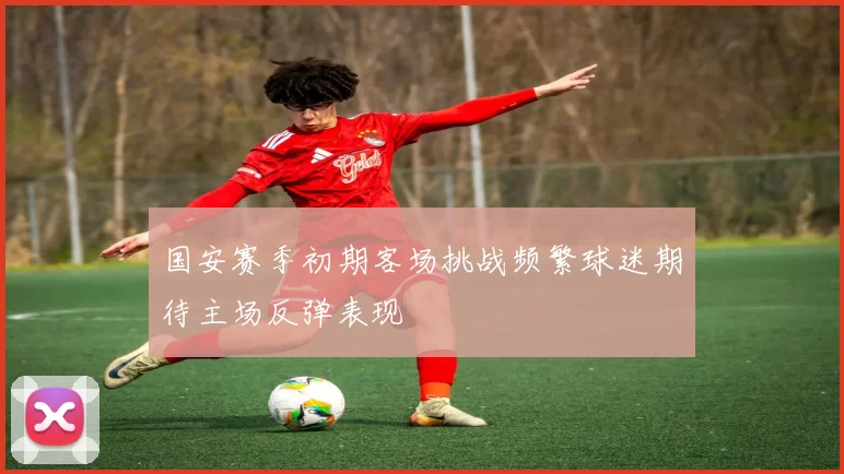 国安赛季初期客场挑战频繁球迷期待主场反弹表现