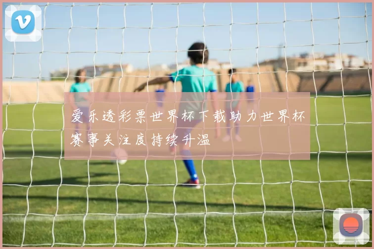 爱乐透彩票世界杯下载助力世界杯赛事关注度持续升温