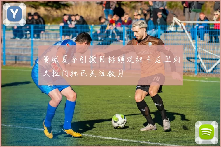 曼城夏季引援目标锁定纽卡后卫利夫拉门托已关注数月