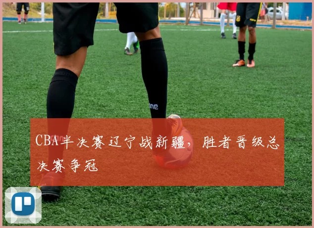 CBA半决赛辽宁战新疆,胜者晋级总决赛争冠