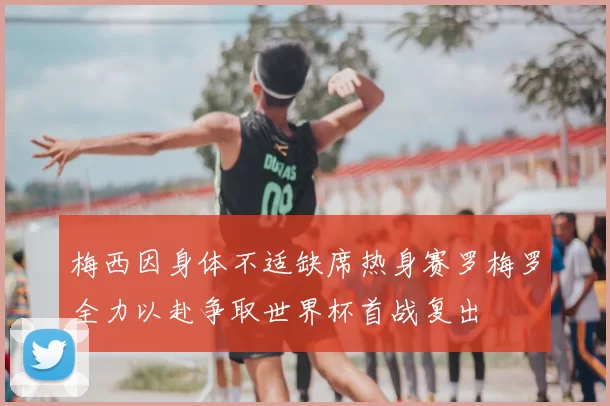梅西因身体不适缺席热身赛罗梅罗全力以赴争取世界杯首战复出