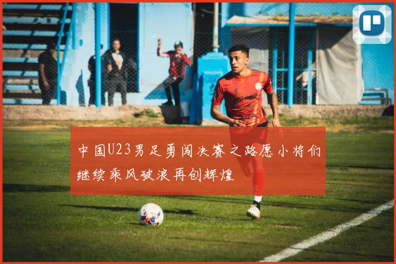 中国U23男足勇闯决赛之路愿小将们继续乘风破浪再创辉煌