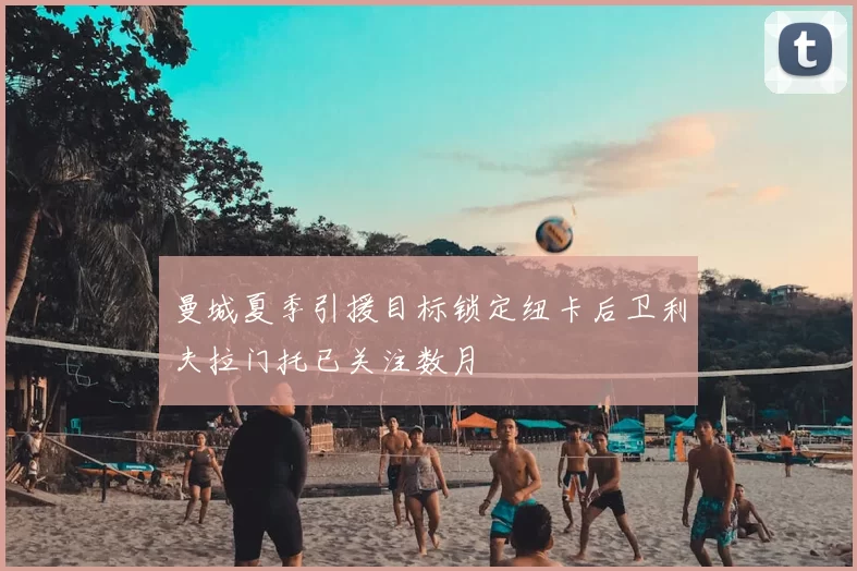 曼城夏季引援目标锁定纽卡后卫利夫拉门托已关注数月