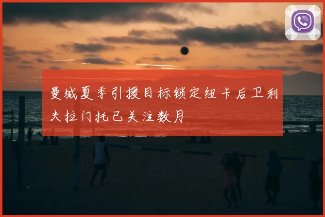 曼城夏季引援目标锁定纽卡后卫利夫拉门托已关注数月