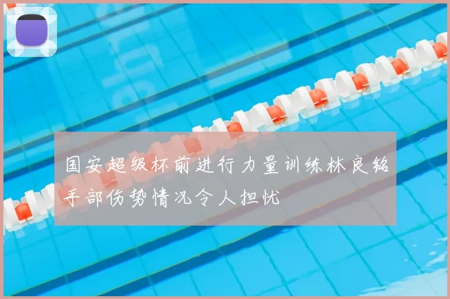 国安超级杯前进行力量训练林良铭手部伤势情况令人担忧
