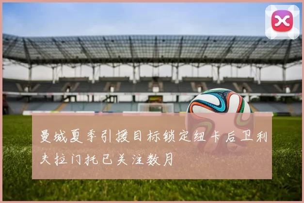 曼城夏季引援目标锁定纽卡后卫利夫拉门托已关注数月