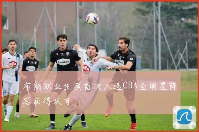 布朗职业生涯首次入选CBA全明星阵容获得认可