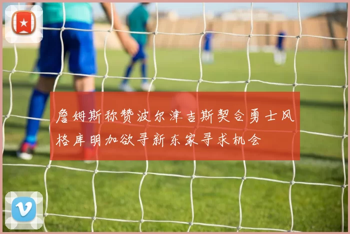 詹姆斯称赞波尔津吉斯契合勇士风格库明加欲寻新东家寻求机会