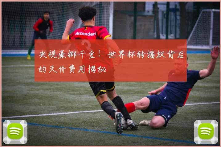 央视豪掷千金！世界杯转播权背后的天价费用揭秘