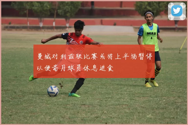曼城对利兹联比赛或将上半场暂停以便斋月球员休息进食