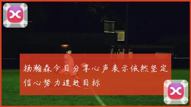 杨瀚森今日分享心声表示依然坚定信心努力追赶目标