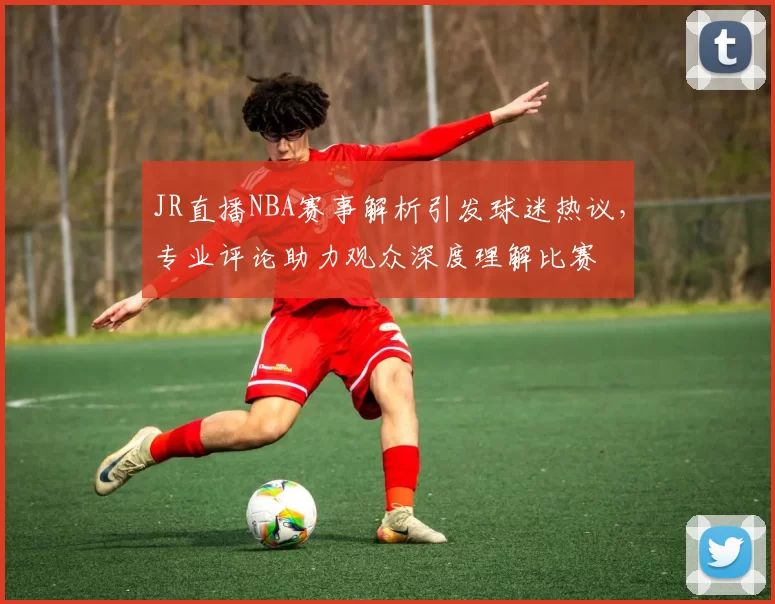 JR直播NBA赛事解析引发球迷热议，专业评论助力观众深度理解比赛
