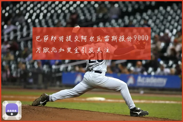巴萨即将提交阿尔瓦雷斯报价9000万欧元加奖金引发关注