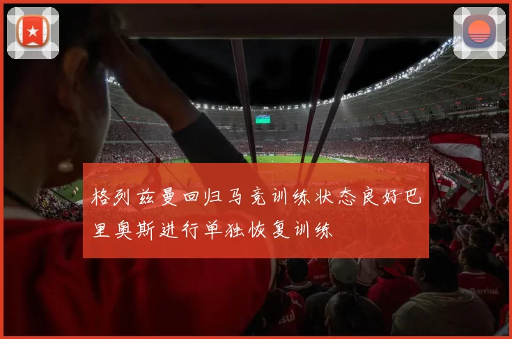 格列兹曼回归马竞训练状态良好巴里奥斯进行单独恢复训练