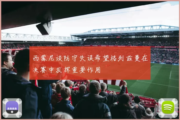 西蒙尼谈防守失误希望格列兹曼在决赛中发挥重要作用