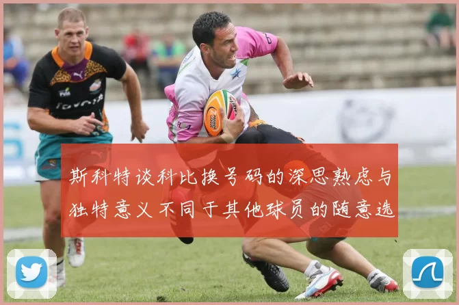 斯科特谈科比换号码的深思熟虑与独特意义不同于其他球员的随意选择