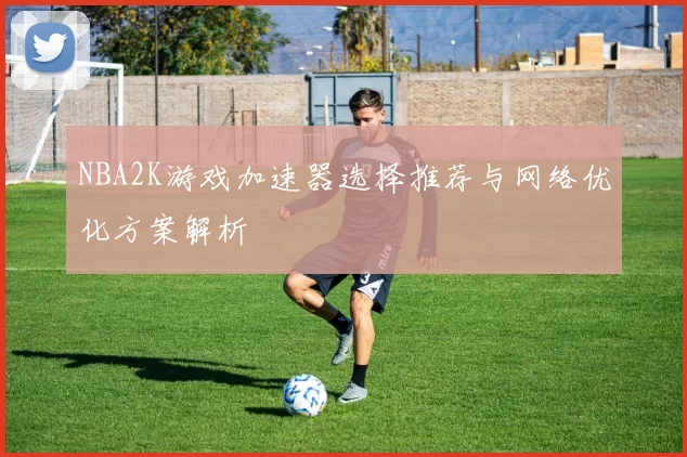 NBA2K游戏加速器选择推荐与网络优化方案解析