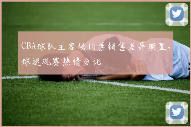 CBA球队主客场门票销售差异明显，球迷观赛热情分化