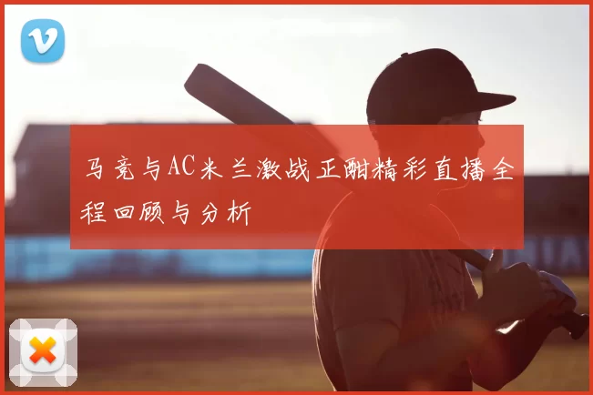 马竞与AC米兰激战正酣精彩直播全程回顾与分析