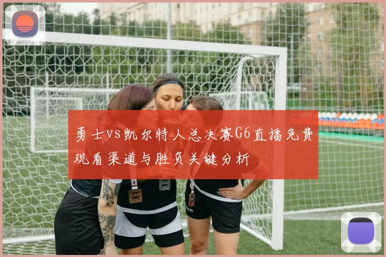 勇士vs凯尔特人总决赛G6直播免费观看渠道与胜负关键分析