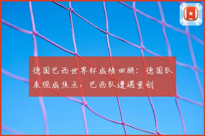 德国巴西世界杯成绩回顾：德国队表现成焦点，巴西队遭遇重创