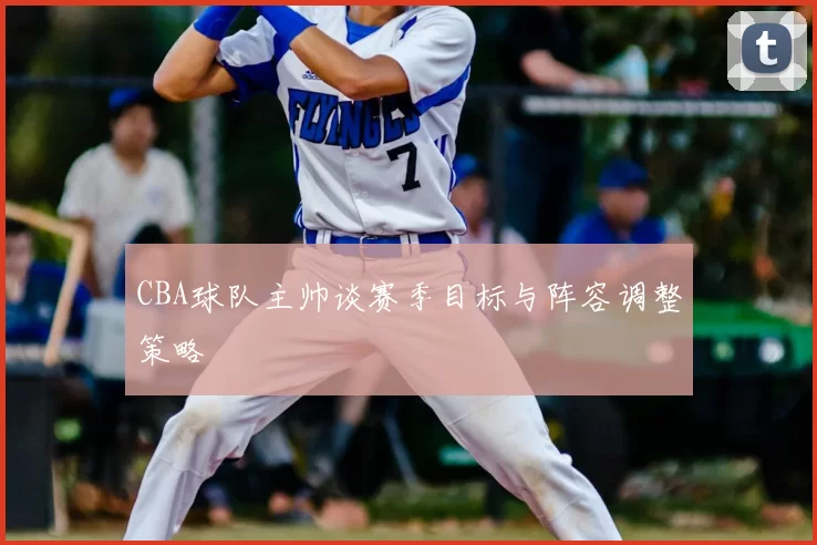 CBA球队主帅谈赛季目标与阵容调整策略