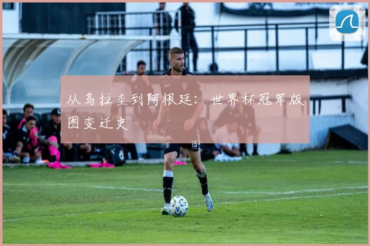 从乌拉圭到阿根廷:世界杯冠军版图变迁史