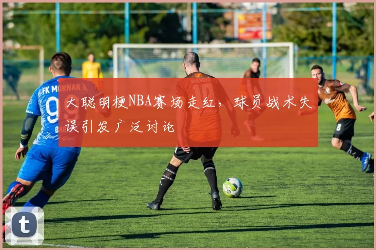 大聪明梗NBA赛场走红,球员战术失误引发广泛讨论