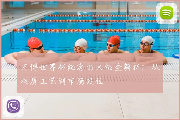 万博世界杯纪念打火机全解析:从材质工艺到市场定位